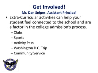 Get Involved!
        Mr. Dan Snipes, Assistant Principal
• Extra-Curricular activities can help your
  student feel connected to the school and are
  a factor in the college admission’s process.
  – Clubs
  – Sports
  – Activity Pass
  – Washington D.C. Trip
  – Community Service
 