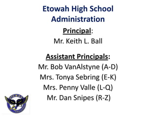 Etowah High School
   Administration
      Principal:
    Mr. Keith L. Ball
  Assistant Principals:
Mr. Bob VanAlstyne (A-D)
Mrs. Tonya Sebring (E-K)
 Mrs. Penny Valle (L-Q)
  Mr. Dan Snipes (R-Z)
 