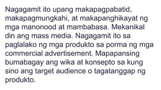 Nagagamit ito upang makapagpabatid,
makapagmungkahi, at makapanghikayat ng
mga manonood at mambabasa. Mekanikal
din ang mass media. Nagagamit ito sa
paglalako ng mga produkto sa porma ng mga
commercial advertisement. Mapapansing
bumabagay ang wika at konsepto sa kung
sino ang target audience o tagatanggap ng
produkto.
 