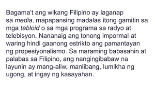 Bagama’t ang wikang Filipino ay laganap
sa media, mapapansing madalas itong gamitin sa
mga tabloid o sa mga programa sa radyo at
telebisyon. Nananaig ang tonong impormal at
waring hindi gaanong estrikto ang pamantayan
ng propesiyonalismo. Sa maraming babasahin at
palabas sa Filipino, ang nangingibabaw na
layunin ay mang-aliw, manlibang, lumikha ng
ugong, at ingay ng kasayahan.
 