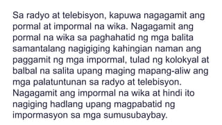 Sa radyo at telebisyon, kapuwa nagagamit ang
pormal at impormal na wika. Nagagamit ang
pormal na wika sa paghahatid ng mga balita
samantalang nagigiging kahingian naman ang
paggamit ng mga impormal, tulad ng kolokyal at
balbal na salita upang maging mapang-aliw ang
mga palatuntunan sa radyo at telebisyon.
Nagagamit ang impormal na wika at hindi ito
nagiging hadlang upang magpabatid ng
impormasyon sa mga sumusubaybay.
 