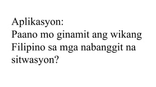 Aplikasyon:
Paano mo ginamit ang wikang
Filipino sa mga nabanggit na
sitwasyon?
 