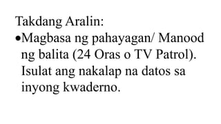 Takdang Aralin:
Magbasa ng pahayagan/ Manood
ng balita (24 Oras o TV Patrol).
Isulat ang nakalap na datos sa
inyong kwaderno.
 