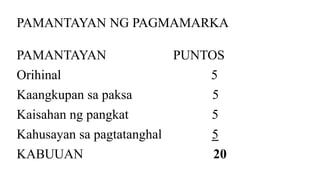 PAMANTAYAN NG PAGMAMARKA
PAMANTAYAN PUNTOS
Orihinal 5
Kaangkupan sa paksa 5
Kaisahan ng pangkat 5
Kahusayan sa pagtatanghal 5
KABUUAN 20
 