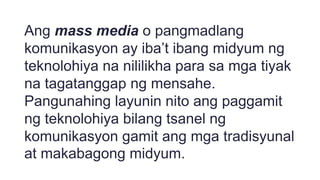 Ang mass media o pangmadlang
komunikasyon ay iba’t ibang midyum ng
teknolohiya na nililikha para sa mga tiyak
na tagatanggap ng mensahe.
Pangunahing layunin nito ang paggamit
ng teknolohiya bilang tsanel ng
komunikasyon gamit ang mga tradisyunal
at makabagong midyum.
 