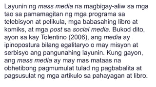 Layunin ng mass media na magbigay-aliw sa mga
tao sa pamamagitan ng mga programa sa
telebisyon at pelikula, mga babasahing libro at
komiks, at mga post sa social media. Bukod dito,
ayon sa kay Tolentino (2006), ang media ay
ipinopostura bilang egalitaryo o may misyon at
serbisyo ang pangunahing layunin. Kung gayon,
ang mass media ay may mas mataas na
obhetibong pagmumulat tulad ng pagbabalita at
pagsusulat ng mga artikulo sa pahayagan at libro.
 