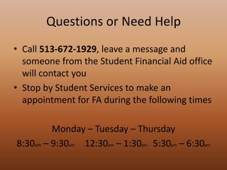 Questions or Need Help
• Call 513-672-1929, leave a message and
  someone from the Student Financial Aid office
  will contact you
• Stop by Student Services to make an
  appointment for FA during the following times

         Monday – Tuesday – Thursday
8:30am – 9:30am 12:30pm – 1:30pm 5:30pm – 6:30pm
 