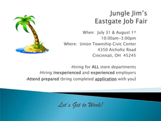 When: July 31 & August 1st
                                      10:00am-3:00pm
                     Where: Union Township Civic Center
                                    4350 Aicholtz Road
                                  Cincinnati, OH 45245

                        •Hiring
                             for ALL store departments
      •Hiring inexperienced and experienced employers

•Attend   prepared (bring completed application with you)




                  Let’s Get to Work!
 