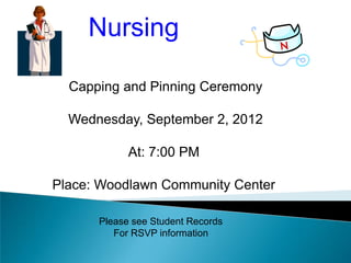 Nursing

  Capping and Pinning Ceremony

  Wednesday, September 2, 2012

            At: 7:00 PM

Place: Woodlawn Community Center

      Please see Student Records
         For RSVP information
 