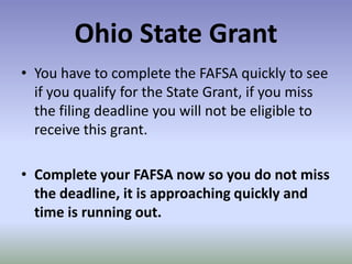 Ohio State Grant
• You have to complete the FAFSA quickly to see
  if you qualify for the State Grant, if you miss
  the filing deadline you will not be eligible to
  receive this grant.

• Complete your FAFSA now so you do not miss
  the deadline, it is approaching quickly and
  time is running out.
 