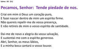 Salmo : 50 (51)
Pecamos, Senhor: Tende piedade de nos.
Criai em mim ó Deus um coração puro,
E fazei nascer dentro de mim um espírito firme.
Não quereis repelir-me da vossa presença,
E não retireis de mim o vosso espírito de santidade.
Dai-me de novo a alegria da vossa salvação,
E sustentai-me com o espírito generoso.
Abri, Senhor, os meus lábios,
E a minha boca cantará o vosso louvor.
 