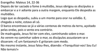 Evangelho: Mateus 14, 22-36
Depois de ter saciado a fome à multidão, Jesus obrigou os discípulos a
embarcar e a ir adiante para a outra margem, enquanto Ele despedia as
multidões.
Logo que as despediu, subiu a um monte para orar na solidão. E,
chegada a noite, estava ali só.
O barco encontrava-se já a várias centenas de metros da terra, açoitado
pelas ondas, pois o vento era contrário.
De madrugada, Jesus foi ter com eles, caminhando sobre o mar.
Ao verem-no caminhar sobre o mar, os discípulos assustaram-se e
disseram: «É um fantasma!» E gritaram com medo.
No mesmo instante, Jesus falou-lhes, dizendo: «Tranquilizai-vos! Sou Eu!
Não temais!»
 