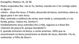 Evangelho: Mateus 14, 22-36
Pedro respondeu-lhe: «Se és Tu, Senhor, manda-me ir ter contigo sobre
as águas.»
«Vem» - disse-lhe Jesus. E Pedro, descendo do barco, caminhou sobre as
águas para ir ter com Jesus.
Mas, sentindo a violência do vento, teve medo e, começando a ir ao
fundo, gritou: «Salva-me, Senhor!»
Imediatamente Jesus estendeu-lhe a mão, segurou-o e disse-lhe:
«Homem de pouca fé, porque duvidaste?»
E, quando entraram no barco, o vento amainou. 33Os que se
encontravam no barco prostraram-se diante de Jesus, dizendo: «Tu és,
realmente, o Filho de Deus!»
 