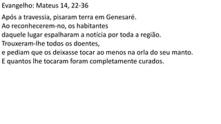 Evangelho: Mateus 14, 22-36
Após a travessia, pisaram terra em Genesaré.
Ao reconhecerem-no, os habitantes
daquele lugar espalharam a notícia por toda a região.
Trouxeram-lhe todos os doentes,
e pediam que os deixasse tocar ao menos na orla do seu manto.
E quantos lhe tocaram foram completamente curados.
 