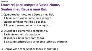 Ofertório
Louvarei para sempre o Vosso Nome,
Senhor meu Deus e meu Rei.
1-Quero exaltar-Vos, meu Deus e meu Rei,
E bendizer o vosso nome para sempre.
Quero bendizer-Vos dia a pos dia,
E louvar o vosso nome para sempre.
2-O Senhor é clemente e compassivo,
Paciente e cheio de bondade.
O senhor e bom para com todos,
E a sua misericordia se estende a todas as criaturas.
3-Graças Vos dêem, Senhor todas as criaturas,
 