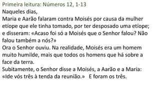 Primeira leitura: Números 12, 1-13
Naqueles dias,
Maria e Aarão falaram contra Moisés por causa da mulher
etíope que ele tinha tomado, por ter desposado uma etíope;
e disseram: «Acaso foi só a Moisés que o Senhor falou? Não
falou também a nós?»
Ora o Senhor ouviu. Na realidade, Moisés era um homem
muito humilde, mais que todos os homens que há sobre a
face da terra.
Subitamente, o Senhor disse a Moisés, a Aarão e a Maria:
«Ide vós três à tenda da reunião.» E foram os três.
 