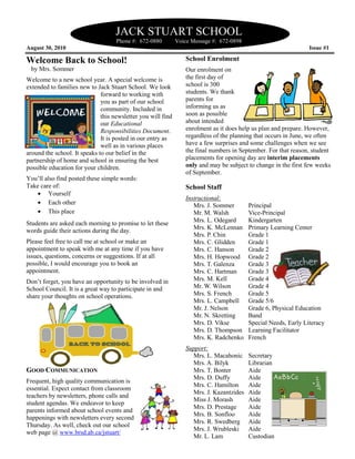 JACK STUART SCHOOL
                                   Phone #: 672
                                            672-0880         Voice Message #: 672-0898
August 30, 2010                                                                                                 Issue #1

Welcome Back to School!                                         School Enrolment
 by Mrs. Sommer                                                 Our enrolment on
Welcome to a new school year. A special welcome is              the first day of
extended to families new to Jack Stuart School. We look         school is 300
                              forward to working with           students. We thank
                              you as part of our school         parents for
                              community. Included in            informing us as
                              this newsletter y will find
                                               you              soon as possible
                              our Educational                   about intended
                              Responsibilities Document
                                                Document.       enrolment as it does help us plan and prepare. However,
                              It is posted in our entry as      regardless of the planning that occurs in June, we often
                              well as in various places         have a few surprises and some challenges when we see
around the school. It speaks to our belief in the               the final numbers in September. For that reason, student
partnership of home and school in ensuring the best             placements for opening day are interim placements
possible education for your children.                           only and may be subject to change in the first few weeks
                                                                of September.
You’ll also find posted these simple words:
Take care of:                                                   School Staff
    • Yourself
                                                                Instructional:
    • Each other                                                   Mrs. J. Sommer        Principal
    • This place                                                   Mr. M. Walsh          Vice-Principal
                                                                                              Principal
                                                                   Mrs. L. Odegard       Kindergarten
Students are asked each morning to promise to let these
words guide their actions during the day.                          Mrs. K. McLennan      Primary Learning Center
                                                                   Mrs. P. Chin          Grade 1
Please feel free to call me at school or make an                   Mrs. C. Glidden       Grade 1
appointment to speak with me at any time if you have               Mrs. C. Hanson        Grade 2
issues, questions, concerns or suggestions. If at all
                               r                                   Mrs. H. Hopwood       Grade 2
possible, I would encourage you to book an                         Mrs. T. Galenza       Grade 3
appointment.                                                       Mrs. C. Hartman       Grade 3
Don’t forget, you have an opportunity to be involved in            Mrs. M. Kell          Grade 4
School Council. It is a great way to participate in and            Mr. W. Wilson         Grade 4
share your thoughts on school operations.                          Mrs. S. French        Grade 5
                                                                   Mrs. L. Campbell      Grade 5/6
                                                                   Mr. J. Nelson         Grade 6, Physical Education
                                                                   Mr. N. Skretting      Band
                                                                   Mrs. D. Vikse         Special Needs, Early Literacy
                                                                   Mrs. D. Thompson      Learning Facilitator
                                                                   Mrs. K. Radchenko     French
                                                                Support:
                                                                  Mrs. L. Macahonic      Secretary
                                                                  Mrs. A. Bilyk          Librarian
GOOD COMMUNICATION                                                Mrs. T. Bonter         Aide
                                                                  Mrs. D. Duffy          Aide
Frequent, high quality communication is
                                                                  Mrs. C. Hamilton       Aide
essential. Expect contact from classroom
                                                                  Mrs. J. Kazantzides    Aide
teachers by newsletters, phone calls and
                                                                  Miss J. Morash         Aide
student agendas. We endeavor to keep
                                                                  Mrs. D. Prestage       Aide
parents informed about school events and
                                                                  Mrs. B. Sonfloo        Aide
happenings with newsletters every second
                                                                  Mrs. R. Swedberg       Aide
Thursday. As well, check out our school
                                                                  Mrs. J. Wrubleski      Aide
web page @ www.brsd.ab.ca/jstuart/
                                                                  Mr. L. Lam             Custodian
 