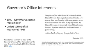 Governor’s Office Intervenes
• 1895 - Governor Jackson’s
Proclamation
• Orders survey of all
meandered lakes
Report of the Secretary of State to the
Governor of Iowa, of the Transactions of the
Land Department, July 1, 1895 (Des Moines,
1895). URL.
The policy of the State should be to maintain all the
lakes of Iowa in their original extent and beauty,…To
convert them into fields for cultivation, appears to me
to be utilitarianism run mad…If, by any means, the
lakes of Iowa can be preserved, it should by all means
be done. A person who drains the lakes commits a
public wrong.
-Milton Remley, Attorney General, State of Iowa
Summer, 1895
Milton Remley to Frank Jackson, June 22, 1895, Attorney General Correspondence: Lands,
Islands, and Lake Beds, 1889-1924. Box 1. DM RG 080. State Archives of Iowa, State
Historical Society of Iowa. Des Moines, Iowa.
 