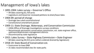 • 1895-1904: Lakes survey – Governor’s Office
• 99 lakes covering 61,729 acres
• Legislature and Governor reviewed petitions to drain/lease lakes
• 1904-09: period of change
• Drainage law ruled unconstitutional
• Constitutional amendment passed
• 1909-11: State Drainage, Waterways, and Conservation Commission
• USDA Office of Drainage Investigations surveys conditions
• Recommends permanent conservation commission, est. state engineer office,
upstream/downstream management districts
• Discontinued by state legislature
• 1915: Lakes Survey – State Highway Commission + State Engineer
• 68 lakes covering 44,553 acres (others ordered drained by legislature)
• 1918-19: State Board of Conservation est.
• Forerunner to Iowa DNR
• 31 lakes recommended sites for state parks
Management of Iowa’s lakes
 