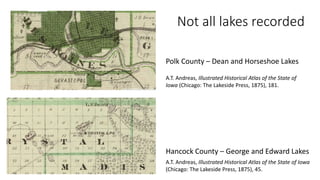 Not all lakes recorded
A.T. Andreas, Illustrated Historical Atlas of the State of
Iowa (Chicago: The Lakeside Press, 1875), 181.
Polk County – Dean and Horseshoe Lakes
A.T. Andreas, Illustrated Historical Atlas of the State of Iowa
(Chicago: The Lakeside Press, 1875), 45.
Hancock County – George and Edward Lakes
 