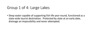 Group 1 of 4: Large Lakes
• Deep water capable of supporting fish life year-round, functioned as a
state-wide tourist destination. Protected by state at an early date,
drainage an impossibility and never attempted.
 