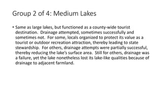 Group 2 of 4: Medium Lakes
• Same as large lakes, but functioned as a county-wide tourist
destination. Drainage attempted, sometimes successfully and
sometimes not. For some, locals organized to protect its value as a
tourist or outdoor recreation attraction, thereby leading to state
stewardship. For others, drainage attempts were partially successful,
thereby reducing the lake’s surface area. Still for others, drainage was
a failure, yet the lake nonetheless lost its lake-like qualities because of
drainage to adjacent farmland.
 