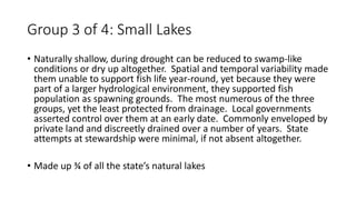 Group 3 of 4: Small Lakes
• Naturally shallow, during drought can be reduced to swamp-like
conditions or dry up altogether. Spatial and temporal variability made
them unable to support fish life year-round, yet because they were
part of a larger hydrological environment, they supported fish
population as spawning grounds. The most numerous of the three
groups, yet the least protected from drainage. Local governments
asserted control over them at an early date. Commonly enveloped by
private land and discreetly drained over a number of years. State
attempts at stewardship were minimal, if not absent altogether.
• Made up ¾ of all the state’s natural lakes
 