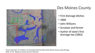 • First drainage ditches
• 1860
• John Williams
• Surveyor and farmer
• Author of state’s first
drainage law (1862)
“Huron Township,” A.T. Andreas, An Illustrated Historical Atlas of Des Moines County, Iowa (Chicago,
1873), 57-58. Newberry Library, General Collection.
Des Moines County
 