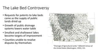 The Lake Bed Controversy
• Requests for patents to lake beds
came as the supply of public
lands dried up
• Growth of public drainage
systems lowers water table
• Smallest and shallowest lakes
become targets of improvement
• Counties unable to resolve
disputes by themselves
“Drainage of Agricultural Lands,” Fifteenth Census of
the United States (Washington, 1932), 131.
 