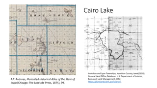 A.T. Andreas, Illustrated Historical Atlas of the State of
Iowa (Chicago: The Lakeside Press, 1875), 99.
Cairo Lake
Hamilton and Lyon Townships, Hamilton County, Iowa (1850).
General Land Office Database, U.S. Department of Interior,
Bureau of Land Management. URL:
https://glorecords.blm.gov/search/.
 