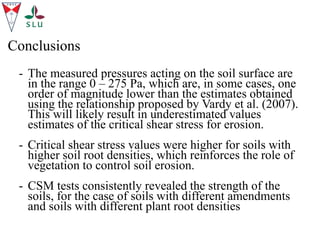 Conclusions
- The measured pressures acting on the soil surface are
in the range 0 – 275 Pa, which are, in some cases, one
order of magnitude lower than the estimates obtained
using the relationship proposed by Vardy et al. (2007).
This will likely result in underestimated values
estimates of the critical shear stress for erosion.
- Critical shear stress values were higher for soils with
higher soil root densities, which reinforces the role of
vegetation to control soil erosion.
- CSM tests consistently revealed the strength of the
soils, for the case of soils with different amendments
and soils with different plant root densities
 