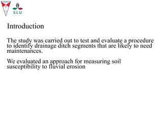 The study was carried out to test and evaluate a procedure
to identify drainage ditch segments that are likely to need
maintenances.
We evaluated an approach for measuring soil
susceptibility to fluvial erosion
Introduction
 