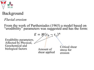 Fluvial erosion
From the work of Partheniades (1965) a model based on
“erodibility” parameters was suggested and has the form:
𝐸 = 𝑀 𝜏𝑏 − 𝜏𝑐
𝑛
Background
Erodibility parameters.
Affected by Physical,
Geochemical and
biological factors Amount of
shear applied
Critical shear
stress for
erosion
 