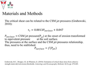 Materials and Methods
The critical shear can be related to the CSM jet pressures (Grabowski,
2010):
𝜏𝑐 = 0.0013𝑃𝑠𝑢𝑟𝑓𝑎𝑐𝑒 + 0.047
𝑃𝑠𝑢𝑟𝑓𝑎𝑐𝑒 = CSM jet pressure(Pjet) at the onset of erosion transformed
to equivalent pressure at the soil surface.
The pressures at the surface and the CSM jet pressures relationship,
thus, need to be stablished:
𝑃𝑠𝑢𝑟𝑓𝑎𝑐𝑒 = 𝑓(𝑃𝑗𝑒𝑡)
Grabowski, R.C., Droppo, I.G. & Wharton, G. (2010). Estimation of critical shear stress from cohesive
strength meter-derived erosion thresholds. Limnology and Oceanography-Methods, 8(12), pp. 678-685.
 