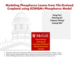 Modeling Phosphorus Losses from Tile-Drained
Cropland using RZWQM2-Phosphorus Model
Peng Pan1
Zhiming Qi1
Tiequan Zhang2
Liwang Ma3
1. Department of Bioresource Engineering, McGill University, Sainte-Anne-de-Bellevue, Quebec, Canada.
2. Harrow Research and Development Center, Agriculture and Agri-Food Canada, Harrow, Ontario, Canada.
3. USDA-ARS Rangeland Resources and Systems Research Unit, Fort Collins, Colorado, USA
Presented by
Zhiming Qi
Associate Professor
McGill University
Canada
 