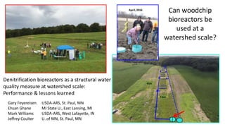 Can woodchip
bioreactors be
used at a
watershed scale?
Gary Feyereisen USDA-ARS, St. Paul, MN
Ehsan Ghane MI State U., East Lansing, MI
Mark Williams USDA-ARS, West Lafayette, IN
Jeffrey Coulter U. of MN, St. Paul, MN
Denitrification bioreactors as a structural water
quality measure at watershed scale:
Performance & lessons learned
 