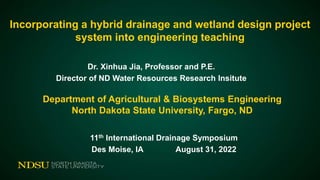 Incorporating a hybrid drainage and wetland design project
system into engineering teaching
Dr. Xinhua Jia, Professor and P.E.
Director of ND Water Resources Research Insitute
Department of Agricultural & Biosystems Engineering
North Dakota State University, Fargo, ND
11th International Drainage Symposium
Des Moise, IA August 31, 2022
 