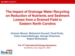 The Impact of Drainage Water Recycling
on Reduction of Nutrients and Sediment
Losses from a Drained Field in
Eastern North Carolina
Hossam Moursi, Mohamed Youssef, Chad Poole,
Celso Castro-Bolinaga, George Chescheir,
Robert Richardson
The 11th International Drainage Symposium
Des Moines, Iowa, August 31, 2022
1
 