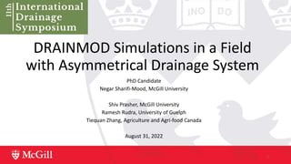 DRAINMOD Simulations in a Field
with Asymmetrical Drainage System
PhD Candidate
Negar Sharifi-Mood, McGill University
Shiv Prasher, McGill University
Ramesh Rudra, University of Guelph
Tiequan Zhang, Agriculture and Agri-food Canada
August 31, 2022
1
 