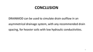 CONCLUSION
DRAINMOD can be used to simulate drain outflow in an
asymmetrical drainage system, with any recommended drain
spacing, for heavier soils with low hydraulic conductivities.
16
 