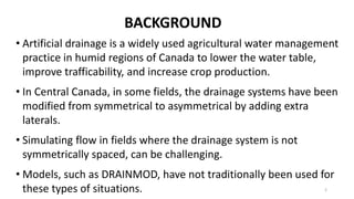 BACKGROUND
• Artificial drainage is a widely used agricultural water management
practice in humid regions of Canada to lower the water table,
improve trafficability, and increase crop production.
• In Central Canada, in some fields, the drainage systems have been
modified from symmetrical to asymmetrical by adding extra
laterals.
• Simulating flow in fields where the drainage system is not
symmetrically spaced, can be challenging.
• Models, such as DRAINMOD, have not traditionally been used for
these types of situations. 2
 