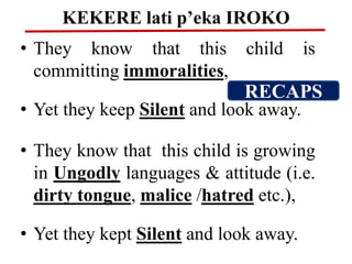 KEKERE lati p’eka IROKO
• They know that this child is
committing immoralities,
• Yet they keep Silent and look away.
• They know that this child is growing
in Ungodly languages & attitude (i.e.
dirty tongue, malice /hatred etc.),
• Yet they kept Silent and look away.
RECAPS
 