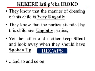 KEKERE lati p’eka IROKO
• They know that the manner of dressing
of this child is Very Ungodly,
• They know that the parties attended by
this child are Ungodly parties;
• Yet the father and mother keep Silent
and look away when they should have
Spoken Up.
• ...and so and so on
RECAPS
 