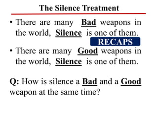 The Silence Treatment
• There are many Bad weapons in
the world, Silence is one of them.
• There are many Good weapons in
the world, Silence is one of them.
Q: How is silence a Bad and a Good
weapon at the same time?
RECAPS
 