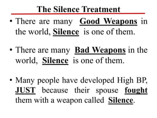 The Silence Treatment
• There are many Good Weapons in
the world, Silence is one of them.
• There are many Bad Weapons in the
world, Silence is one of them.
• Many people have developed High BP,
JUST because their spouse fought
them with a weapon called Silence.
 
