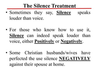 The Silence Treatment
• Sometimes they say, Silence speaks
louder than voice.
• For those who know how to use it,
Silence can indeed speak louder than
voice, either Positively or Negatively.
• Some Christian husbands/wives have
perfected the use silence NEGATIVELY
against their spouse at home.
 