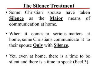 The Silence Treatment
• Some Christian spouse have taken
Silence as the Major means of
communication at home.
• When it comes to serious matters at
home, some Christians communicate it to
their spouse Only with Silence.
• Yet, even at home, there is a time to be
silent and there is a time to speak (Eccl.3).
 