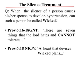 The Silence Treatment
Q: When the silence of a person causes
his/her spouse to develop hypertension, can
such a person be called Wicked?
• Prov.6:16-18GNT. ‘There are seven
things that the lord hates and CANNOT
tolerate…’
• Prov.6:18 NKJV. ‘A heart that devises
Wicked plans...’
 