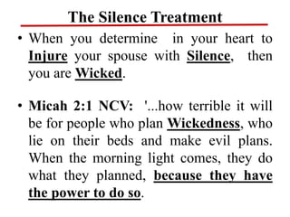 The Silence Treatment
• When you determine in your heart to
Injure your spouse with Silence, then
you are Wicked.
• Micah 2:1 NCV: '...how terrible it will
be for people who plan Wickedness, who
lie on their beds and make evil plans.
When the morning light comes, they do
what they planned, because they have
the power to do so.
 