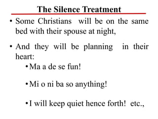 The Silence Treatment
• Some Christians will be on the same
bed with their spouse at night,
• And they will be planning in their
heart:
•Ma a de se fun!
•Mi o ni ba so anything!
•I will keep quiet hence forth! etc.,
 